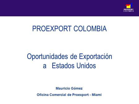 PROEXPORT C O L O M B I A PROEXPORT COLOMBIA Oportunidades de Exportación a Estados Unidos Mauricio Gómez Oficina Comercial de Proexport - Miami.