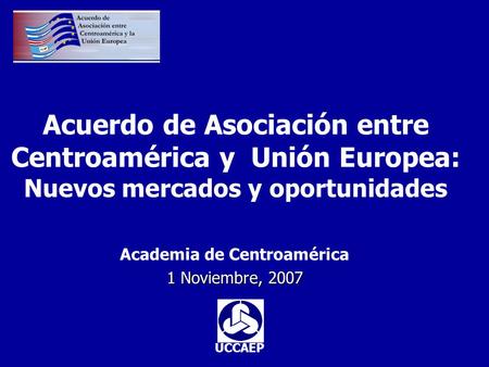 Acuerdo de Asociación entre Centroamérica y Unión Europea: Nuevos mercados y oportunidades Academia de Centroamérica 1 Noviembre, 2007 UCCAEP.