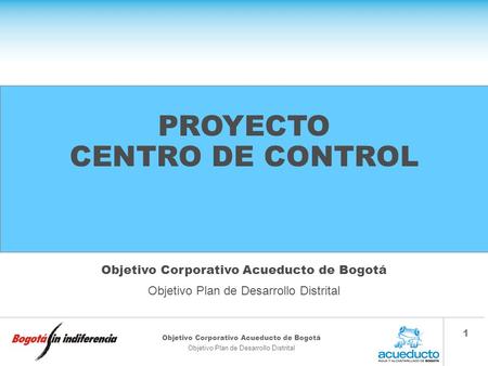 Objetivo Corporativo Acueducto de Bogotá Objetivo Plan de Desarrollo Distrital 1 PROYECTO CENTRO DE CONTROL Objetivo Corporativo Acueducto de Bogotá Objetivo.