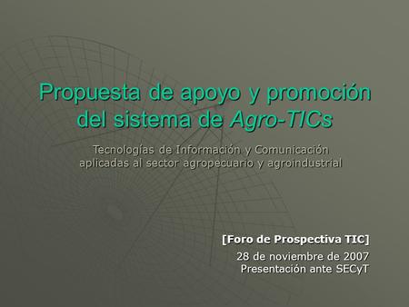 Propuesta de apoyo y promoción del sistema de Agro-TICs 28 de noviembre de 2007 Presentación ante SECyT Tecnologías de Información y Comunicación aplicadas.