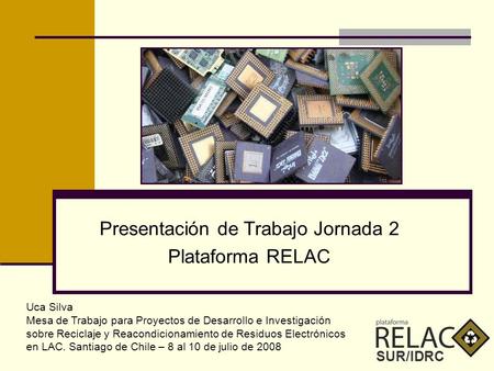SUR/IDRC Presentación de Trabajo Jornada 2 Plataforma RELAC Uca Silva Mesa de Trabajo para Proyectos de Desarrollo e Investigación sobre Reciclaje y Reacondicionamiento.