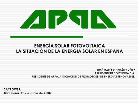 ENERGÍA SOLAR FOTOVOLTAICA LA SITUACIÓN DE LA ENERGIA SOLAR EN ESPAÑA JOSÉ MARÍA GONZÁLEZ VÉLEZ PRESIDENTE DE SOLYNOVA, S.A. PRESIDENTE DE APPA. ASOCIACIÓN.