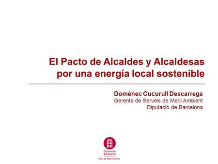 El Pacto de Alcaldes y Alcaldesas por una energía local sostenible Domènec Cucurull Descarrega Gerente de Serveis de Medi Ambient Diputació de Barcelona.