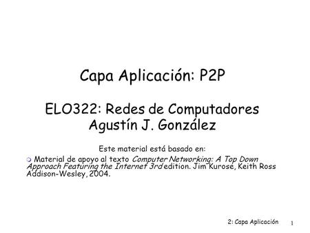 2: Capa Aplicación 1 Capa Aplicación: P2P ELO322: Redes de Computadores Agustín J. González Este material está basado en:  Material de apoyo al texto.