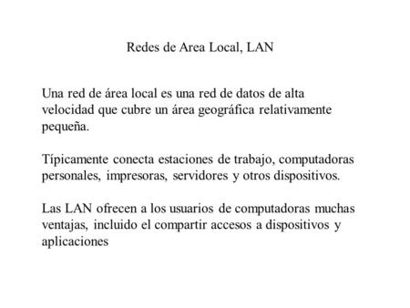 Redes de Area Local, LAN Una red de área local es una red de datos de alta velocidad que cubre un área geográfica relativamente pequeña. Típicamente conecta.
