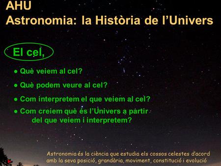1 AHU Astronomia: la Història de l’Univers ● Què veiem al cel? ● Què podem veure al cel? ● Com interpretem el que veiem al cel? ● Com creiem què és l’Univers.