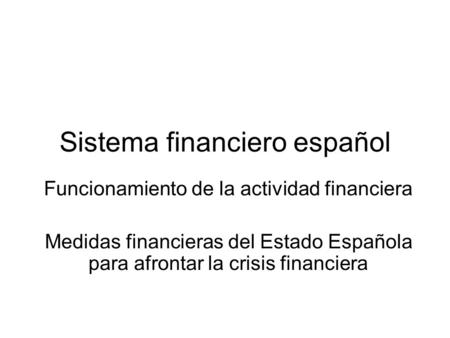 Sistema financiero español Funcionamiento de la actividad financiera Medidas financieras del Estado Española para afrontar la crisis financiera.