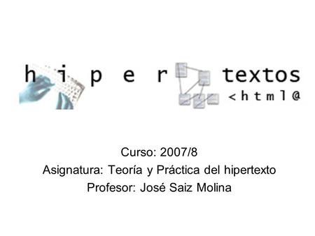 Curso: 2007/8 Asignatura: Teoría y Práctica del hipertexto Profesor: José Saiz Molina.