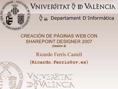 CREACIÓN DE PÁGINAS WEB CON SHAREPOINT DESIGNER 2007 (Sesión 4) Ricardo Ferrís Castell ( ) Departament D ’ Informàtica.