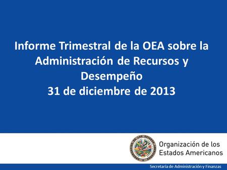 1 Informe Trimestral de la OEA sobre la Administración de Recursos y Desempeño 31 de diciembre de 2013 Secretaría de Administración y Finanzas.