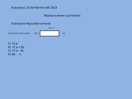 Guayaquil, 23 de Febrero del 2015 Repaso examen quimestral Subraye la respuesta correcta 5a + b El per í metro de la figura 3a-b es: A) 16 a B) 12 a +