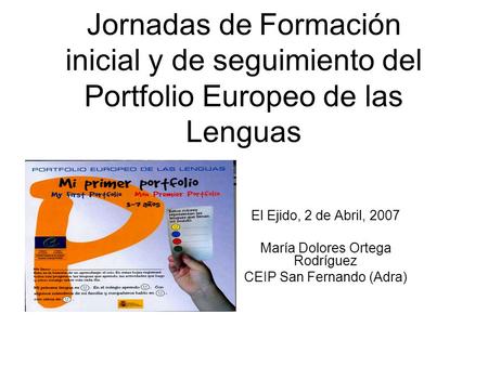 Jornadas de Formación inicial y de seguimiento del Portfolio Europeo de las Lenguas El Ejido, 2 de Abril, 2007 María Dolores Ortega Rodríguez CEIP San.