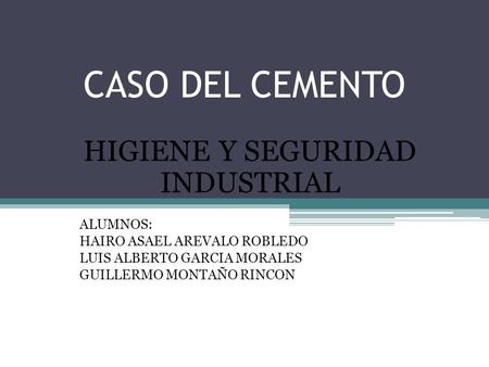CASO DEL CEMENTO HIGIENE Y SEGURIDAD INDUSTRIAL ALUMNOS: HAIRO ASAEL AREVALO ROBLEDO LUIS ALBERTO GARCIA MORALES GUILLERMO MONTAÑO RINCON.