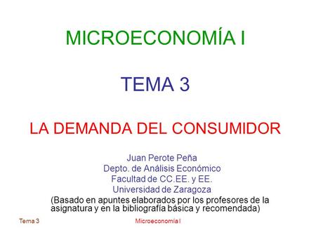 Tema 3Microeconomía I MICROECONOMÍA I TEMA 3 LA DEMANDA DEL CONSUMIDOR Juan Perote Peña Depto. de Análisis Económico Facultad de CC.EE. y EE. Universidad.