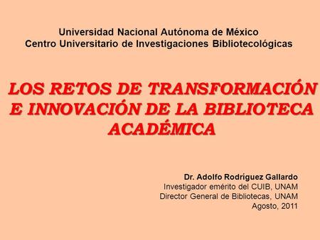 LOS RETOS DE TRANSFORMACIÓN E INNOVACIÓN DE LA BIBLIOTECA ACADÉMICA Dr. Adolfo Rodríguez Gallardo Investigador emérito del CUIB, UNAM Director General.
