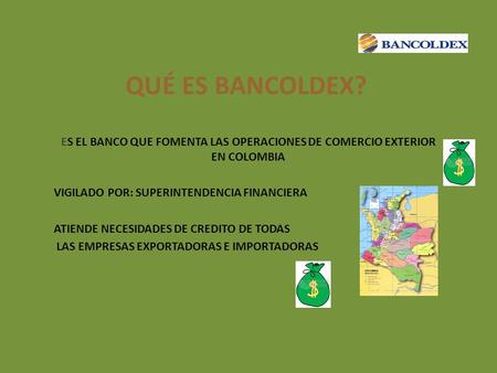 QUÉ ES BANCOLDEX? ES EL BANCO QUE FOMENTA LAS OPERACIONES DE COMERCIO EXTERIOR EN COLOMBIA VIGILADO POR: SUPERINTENDENCIA FINANCIERA ATIENDE NECESIDADES.