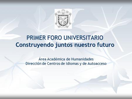 PRIMER FORO UNIVERSITARIO Construyendo juntos nuestro futuro Área Académica de Humanidades Dirección de Centros de Idiomas y de Autoacceso.