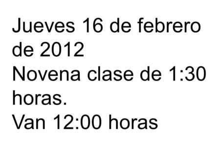 Jueves 16 de febrero de 2012 Novena clase de 1:30 horas. Van 12:00 horas.