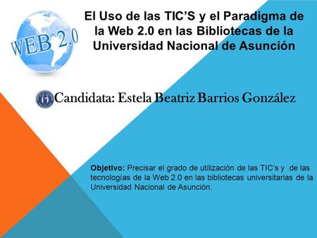 Candidata: Estela Beatriz Barrios González El Uso de las TIC’S y el Paradigma de la Web 2.0 en las Bibliotecas de la Universidad Nacional de Asunción Objetivo:
