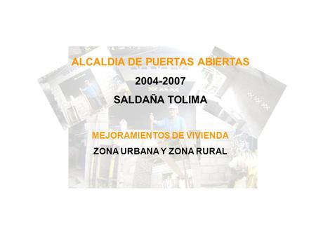 ALCALDIA DE PUERTAS ABIERTAS 2004-2007 SALDAÑA TOLIMA MEJORAMIENTOS DE VIVIENDA ZONA URBANA Y ZONA RURAL.