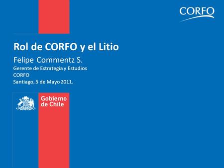 Rol de CORFO y el Litio Felipe Commentz S. Gerente de Estrategia y Estudios CORFO Santiago, 5 de Mayo 2011.