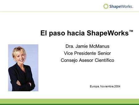 El paso hacia ShapeWorks ™ Dra. Jamie McManus Vice Presidente Senior Consejo Asesor Científico Europa, Noviembre.2004.