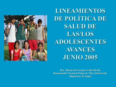 LINEAMIENTOS DE POLÍTICA DE SALUD DE LAS/LOS ADOLESCENTES AVANCES JUNIO 2005 Dra. María del Carmen Calle Dávila Responsable Nacional Etapa de Vida Adolescente.
