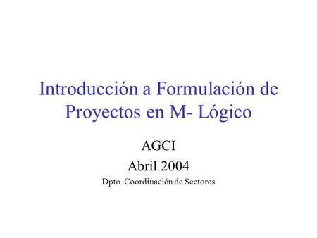 Introducción a Formulación de Proyectos en M- Lógico AGCI Abril 2004 Dpto. Coordinación de Sectores.