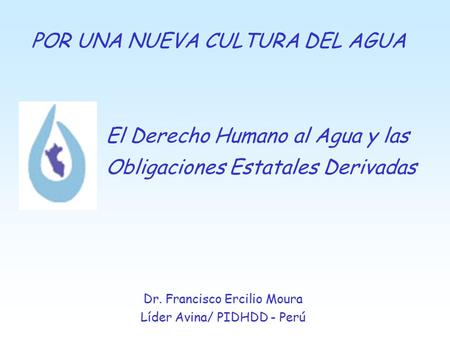 El Derecho Humano al Agua y las Obligaciones Estatales Derivadas Dr. Francisco Ercilio Moura Líder Avina/ PIDHDD - Perú POR UNA NUEVA CULTURA DEL AGUA.