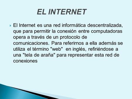 EL INTERNET El Internet es una red informática descentralizada, que para permitir la conexión entre computadoras opera a través de un protocolo de comunicaciones.