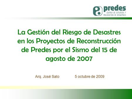 Arq. José Sato 5 octubre de 2009 La Gestión del Riesgo de Desastres en los Proyectos de Reconstrucción de Predes por el Sismo del 15 de agosto de 2007.