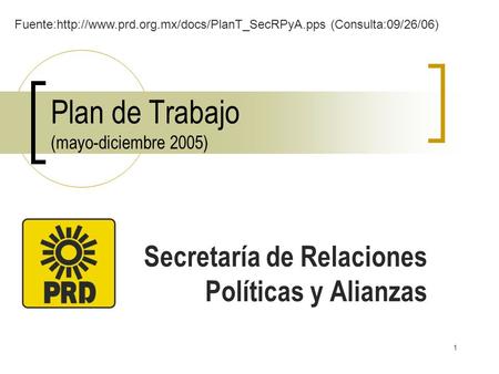 1 Plan de Trabajo (mayo-diciembre 2005) Secretaría de Relaciones Políticas y Alianzas Fuente:http://www.prd.org.mx/docs/PlanT_SecRPyA.pps (Consulta:09/26/06)