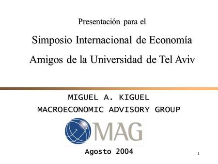 1 MIGUEL A. KIGUEL MACROECONOMIC ADVISORY GROUP Agosto 2004 Presentación para el Simposio Internacional de Economía Amigos de la Universidad de Tel Aviv.