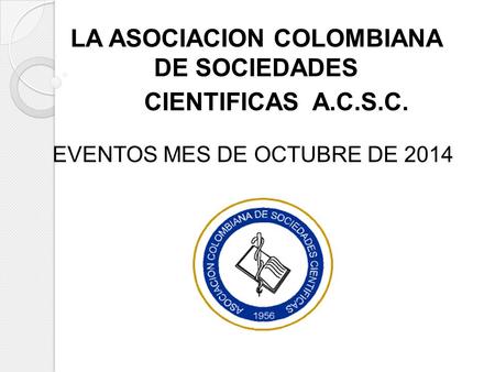 LA ASOCIACION COLOMBIANA DE SOCIEDADES CIENTIFICAS A.C.S.C. EVENTOS MES DE OCTUBRE DE 2014 LA ASOCIACION COLOMBIANA DE SOCIEDADES CIENTIFICAS A.C.S.C.