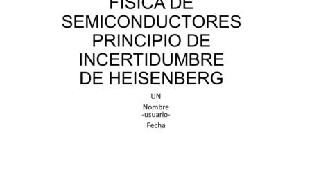 FÍSICA DE SEMICONDUCTORES PRINCIPIO DE INCERTIDUMBRE DE HEISENBERG UN Nombre -usuario- Fecha.