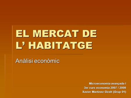 EL MERCAT DE L’ HABITATGE Anàlisi econòmic Microeconomia avançada I 3er curs economia 2007 / 2008 Xavier Martinez Giralt (Grup 01)