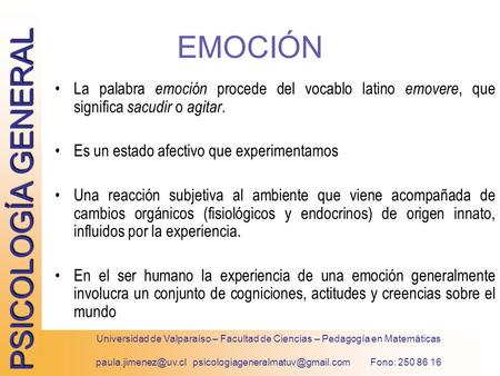 Paula.jimenez@uv.cl psicologiageneralmatuv@gmail.com Fono: 250 86 16 EMOCIÓN La palabra emoción procede del vocablo latino emovere, que significa sacudir.