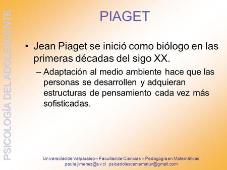 Paula.jimenez@uv.cl psicadolescentematuv@gmail.com PIAGET Jean Piaget se inició como biólogo en las primeras décadas del sigo XX. Adaptación al medio ambiente.