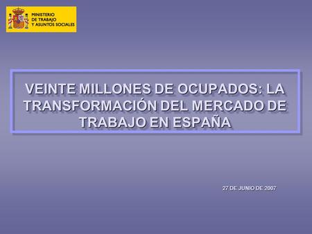 VEINTE MILLONES DE OCUPADOS: LA TRANSFORMACIÓN DEL MERCADO DE TRABAJO EN ESPAÑA 27 DE JUNIO DE 2007.