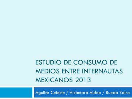 ESTUDIO DE CONSUMO DE MEDIOS ENTRE INTERNAUTAS MEXICANOS 2013 Aguilar Celeste / Alcántara Aidee / Rueda Zaira.