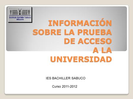 INFORMACIÓN SOBRE LA PRUEBA DE ACCESO A LA UNIVERSIDAD Curso 2011-2012 IES BACHILLER SABUCO.