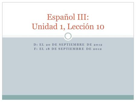 D: EL 20 DE SEPTIEMBRE DE 2012 F: EL 18 DE SEPTIEMBRE DE 2012 Español III: Unidad 1, Lección 10.