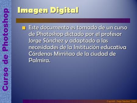 Imagen Digital Este documento es tomado de un curso de Photoshop dictado por el profesor Jorge Sánchez y adaptado a las necesidades de la Institución educativa.