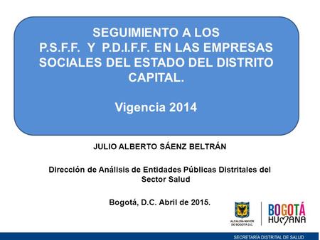 JULIO ALBERTO SÁENZ BELTRÁN Dirección de Análisis de Entidades Públicas Distritales del Sector Salud Bogotá, D.C. Abril de 2015. SEGUIMIENTO A LOS P.S.F.F.