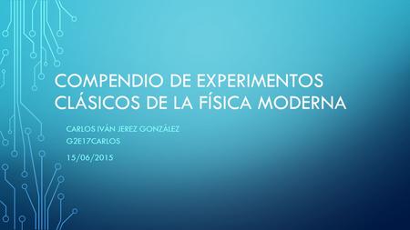 COMPENDIO DE EXPERIMENTOS CLÁSICOS DE LA FÍSICA MODERNA CARLOS IVÁN JEREZ GONZÁLEZ G2E17CARLOS 15/06/2015.