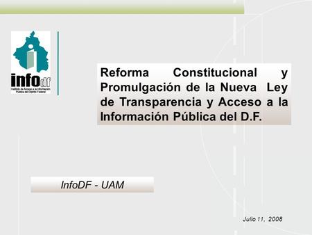 Reforma Constitucional y Promulgación de la Nueva Ley de Transparencia y Acceso a la Información Pública del D.F. Julio 11, 2008 InfoDF - UAM.