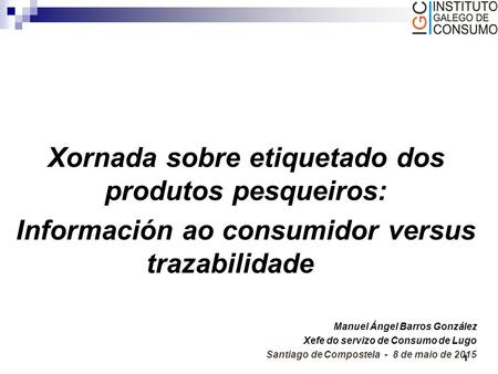 1 Xornada sobre etiquetado dos produtos pesqueiros: Información ao consumidor versus trazabilidade Manuel Ángel Barros González Xefe do servizo de Consumo.