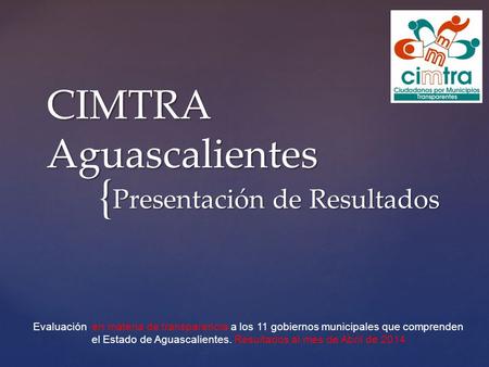 { CIMTRA Aguascalientes Presentación de Resultados Evaluación en materia de transparencia a los 11 gobiernos municipales que comprenden el Estado de Aguascalientes.