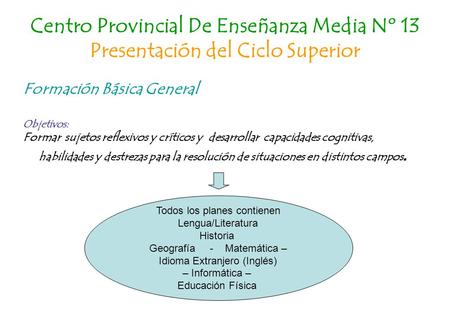 Centro Provincial De Enseñanza Media Nº 13 Presentación del Ciclo Superior Formación Básica General Objetivos: Formar sujetos reflexivos y críticos y desarrollar.