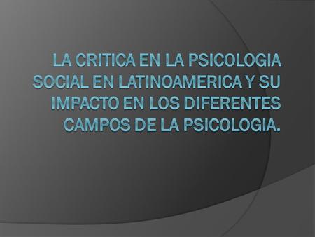 LA CRITICA EN LA PSICOLOGIA SOCIAL EN LATINOAMERICA Y SU IMPACTO EN LOS DIFERENTES CAMPOS DE LA PSICOLOGIA.